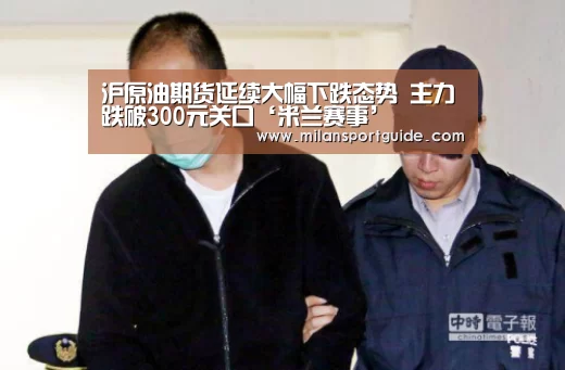 沪原油期货延续大幅下跌态势 主力跌破300元关口‘米兰赛事’(图3) 米兰网站
